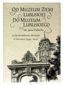 Od Muzeum Ziemi Lubuskiej do Muzeum Lubuskiego im. Jana Dekerta. 70 lat działalności Muzeum w Gorzowie Wielkopolskim (1945-2015)