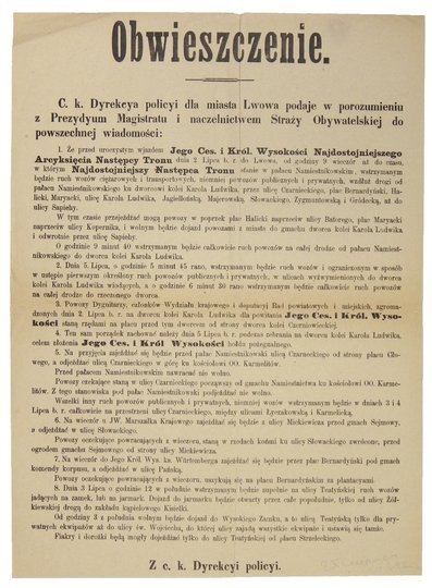 OBWIESZCZENIE. C. k. Dyrekcya policyi dla miasta Lwowa podaje w porozumieniu z Prezydyum Magistratu [...] do powszechnej wiadomości: 1. Że przed uroczystym wjazdem Jego Ces. i Król. Wysokości [...] Arcyksięcia Następcy Tronu dnia 2 Lipca b. r. do Lwowa [.