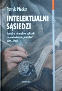Patryk Pleskot • Intelektualni sąsiedzi. Kontakty historyków polskich ze środowiskiem „Annales” 1945–1989