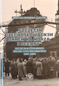 Anna Szczepańska Dudziak • Szczecin czechosłowackim oknem na morza i oceany. Szczecin w stosunkach polsko-czechosłowackich 1945-1989
