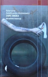 Katarzyna Kwiatkowska-Moskalewicz • Zabić smoka. Ukraińskie rewolucje