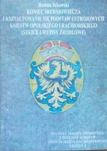 Roman Sękowski • Koniec średniowiecza i kształtowanie się podstaw ustrojowych księstw opolskiego i raciborskiego (szkice i wypisy źródłowe)