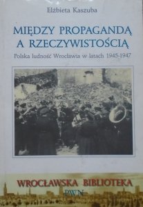 Elżbieta Kaszuba • Między propagandą a rzeczywistością. Polska ludność Wrocławia w latach 1945-1947