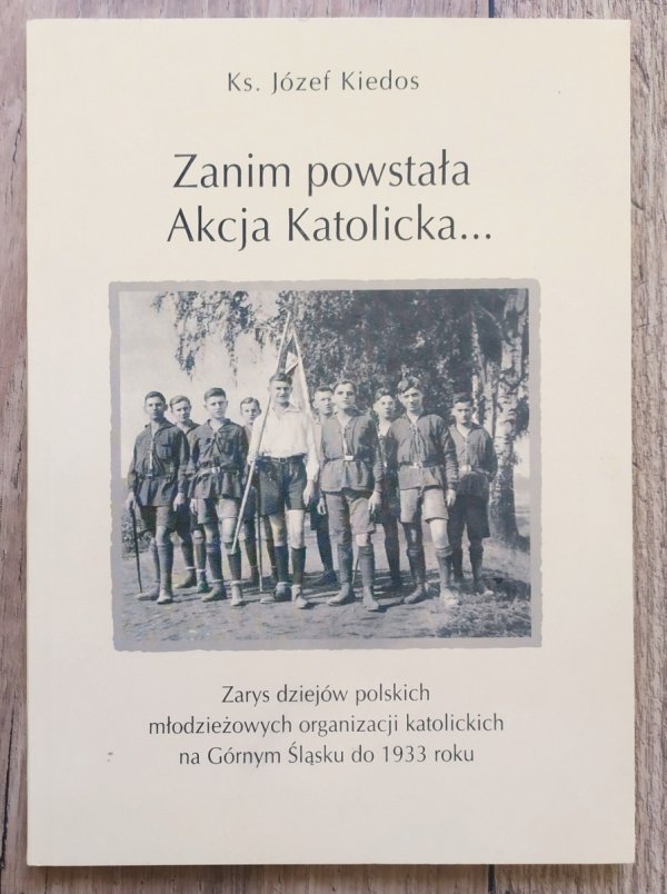 Józef Kiedos Zanim powstała Akcja Katolicka. Zarys dziejów polskich młodzieżowych organizacji katolickich na Górnym Śląsku do 1933 roku