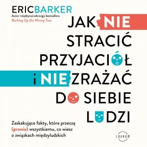 Jak NIE stracić przyjaciół i NIE zrażać do siebie ludzi. Zaskakujące fakty, które przeczą (prawie) wszystkiemu, co wiesz o związkach międzyludzkich - audiobook
